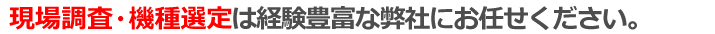 現場調査・機種選定は経験豊富な弊社に全てお任せ下さい。